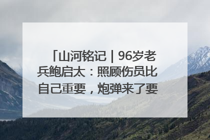 山河铭记｜96岁老兵鲍启太：照顾伤员比自己重要，炮弹来了要趴在他们身上