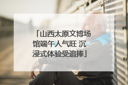 山西太原文博场馆端午人气旺 沉浸式体验受追捧