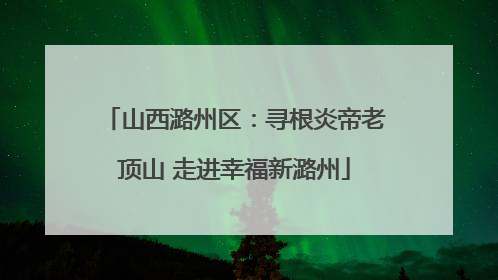 山西潞州区：寻根炎帝老顶山 走进幸福新潞州