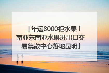 年运8000柜水果！南亚东南亚水果进出口交易集散中心落地昆明