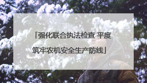 强化联合执法检查 平度筑牢农机安全生产防线