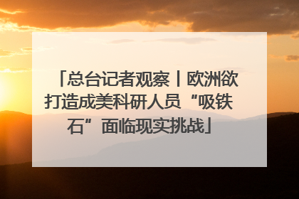 总台记者观察丨欧洲欲打造成美科研人员“吸铁石”面临现实挑战