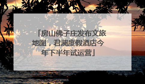 房山佛子庄发布文旅地图，君澜度假酒店今年下半年试运营