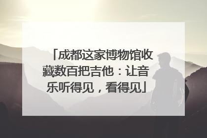 成都这家博物馆收藏数百把吉他：让音乐听得见，看得见