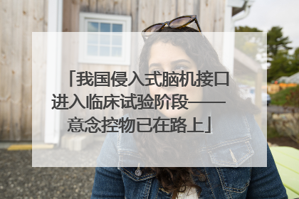 我国侵入式脑机接口进入临床试验阶段——意念控物已在路上