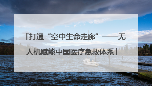 打通“空中生命走廊”——无人机赋能中国医疗急救体系