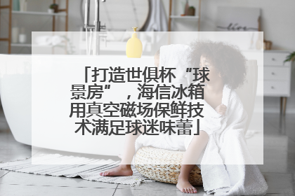 打造世俱杯“球景房”，海信冰箱用真空磁场保鲜技术满足球迷味蕾