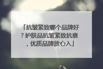 抗皱紧致哪个品牌好？护肤品抗皱紧致抗衰，优质品牌放心入