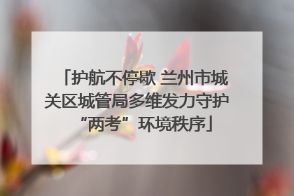 护航不停歇 兰州市城关区城管局多维发力守护“两考”环境秩序