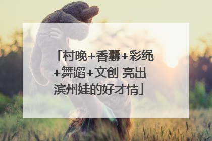 村晚+香囊+彩绳+舞蹈+文创 亮出滨州娃的好才情