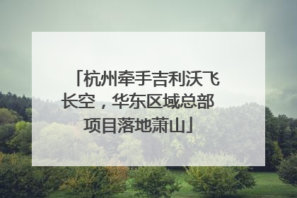 杭州牵手吉利沃飞长空，华东区域总部项目落地萧山
