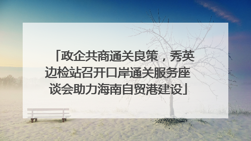 政企共商通关良策，秀英边检站召开口岸通关服务座谈会助力海南自贸港建设
