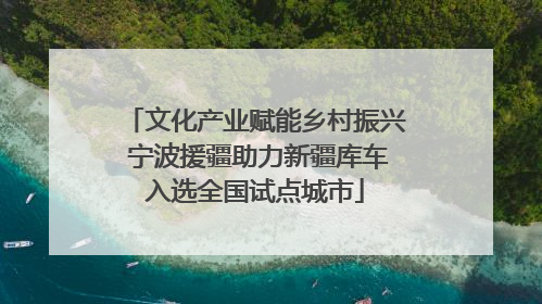 文化产业赋能乡村振兴 宁波援疆助力新疆库车入选全国试点城市