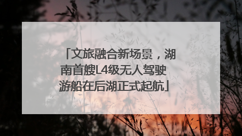 文旅融合新场景，湖南首艘L4级无人驾驶游船在后湖正式起航