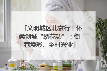 文明城区北京行丨怀柔创城“绣花功”：街巷焕彩、乡村兴业