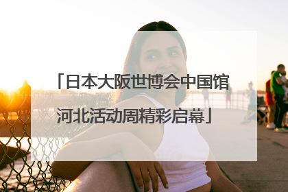 日本大阪世博会中国馆河北活动周精彩启幕