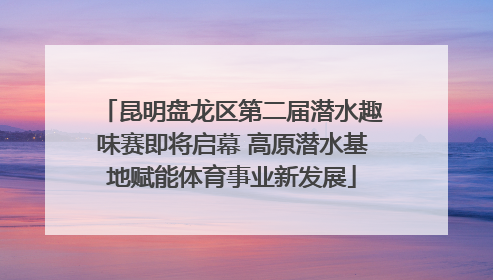 昆明盘龙区第二届潜水趣味赛即将启幕 高原潜水基地赋能体育事业新发展