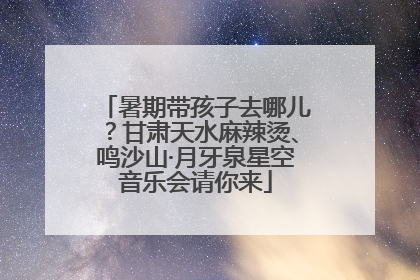 暑期带孩子去哪儿？甘肃天水麻辣烫、鸣沙山·月牙泉星空音乐会请你来