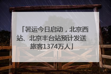暑运今日启动，北京西站、北京丰台站预计发送旅客1374万人