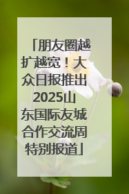 朋友圈越扩越宽！大众日报推出2025山东国际友城合作交流周特别报道