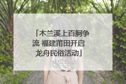 木兰溪上百舸争流 福建莆田开启龙舟民俗活动