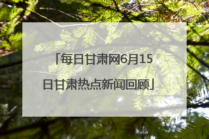每日甘肃网6月15日甘肃热点新闻回顾