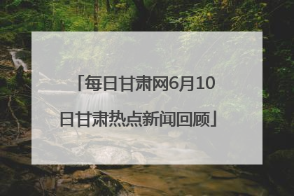 每日甘肃网6月10日甘肃热点新闻回顾
