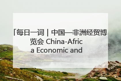 每日一词｜中国—非洲经贸博览会 China-Africa Economic and Trade Expo