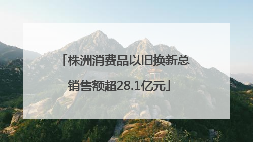 株洲消费品以旧换新总销售额超28.1亿元