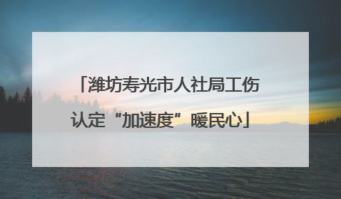 潍坊寿光市人社局工伤认定“加速度”暖民心