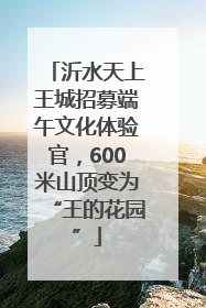 沂水天上王城招募端午文化体验官，600米山顶变为“王的花园”