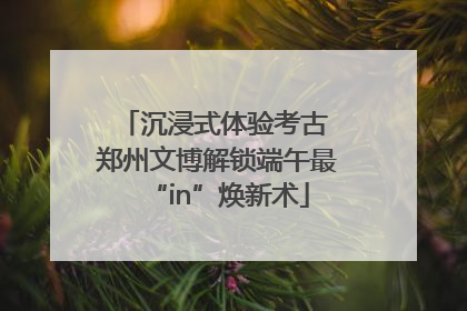 沉浸式体验考古 郑州文博解锁端午最“in”焕新术