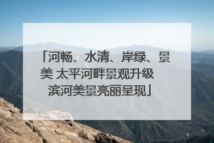 河畅、水清、岸绿、景美 太平河畔景观升级 滨河美景亮丽呈现