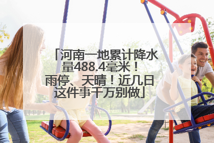 河南一地累计降水量488.4毫米！雨停、天晴！近几日这件事千万别做