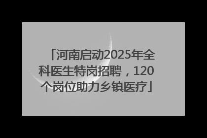 河南启动2025年全科医生特岗招聘，120个岗位助力乡镇医疗