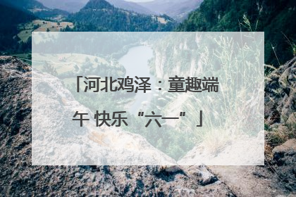 河北鸡泽：童趣端午 快乐“六一”
