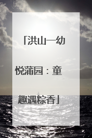 洪山一幼悦蒲园：童趣遇粽香
