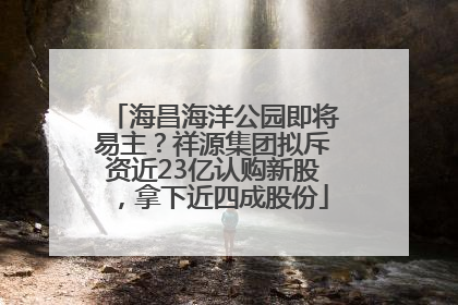 海昌海洋公园即将易主？祥源集团拟斥资近23亿认购新股，拿下近四成股份