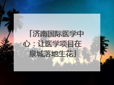 济南国际医学中心：让医学项目在泉城落地生花