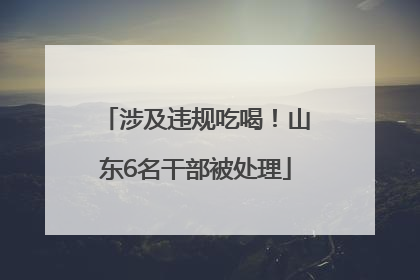 涉及违规吃喝！山东6名干部被处理