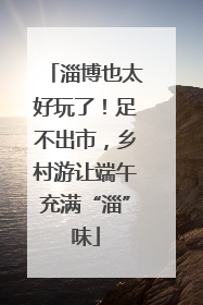 淄博也太好玩了！足不出市，乡村游让端午充满“淄”味