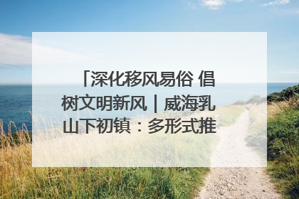 深化移风易俗 倡树文明新风｜威海乳山下初镇：多形式推进移风易俗 共筑文明和谐新风尚