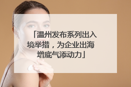 温州发布系列出入境举措，为企业出海增底气添动力
