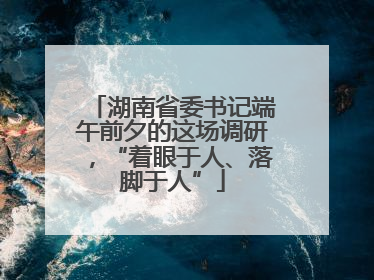 湖南省委书记端午前夕的这场调研，“着眼于人、落脚于人”