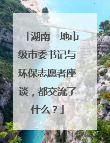 湖南一地市级市委书记与环保志愿者座谈，都交流了什么？