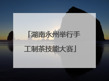 湖南永州举行手工制茶技能大赛