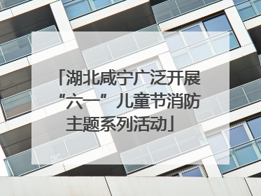 湖北咸宁广泛开展“六一”儿童节消防主题系列活动