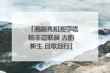 湘剧亮相湘鄂赣皖非遗联展 古韵新生 且歌且行