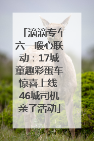 滴滴专车六一暖心联动：17城童趣彩蛋车惊喜上线 46城司机亲子活动