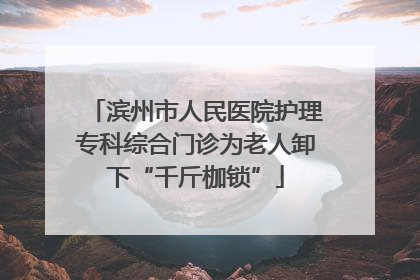 滨州市人民医院护理专科综合门诊为老人卸下“千斤枷锁”